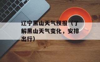 辽宁黑山天气预报（了解黑山天气变化，安排出行）