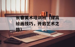 长春美术培训班（提高绘画技巧，开启艺术之路）