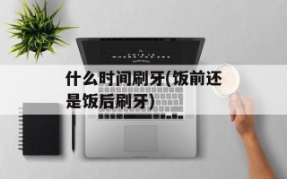 什么时间刷牙(饭前还是饭后刷牙)