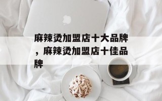 麻辣烫加盟店十大品牌，麻辣烫加盟店十佳品牌