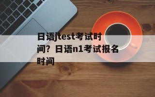 日语jtest考试时间？日语n1考试报名时间