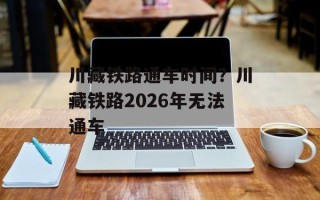 川藏铁路通车时间？川藏铁路2026年无法通车