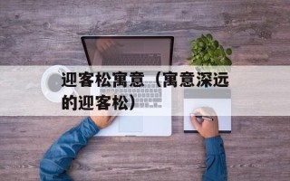 迎客松寓意（寓意深远的迎客松）