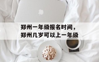 郑州一年级报名时间，郑州几岁可以上一年级