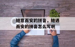 随意而安的拼音，随遇而安的拼音怎么写啊