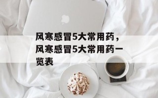 风寒感冒5大常用药，风寒感冒5大常用药一览表