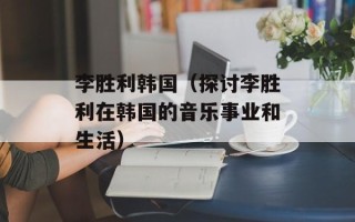 李胜利韩国（探讨李胜利在韩国的音乐事业和生活）