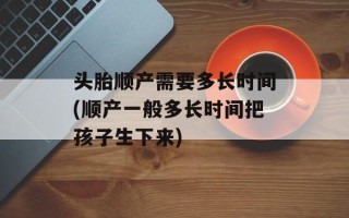 头胎顺产需要多长时间(顺产一般多长时间把孩子生下来)