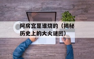 阿房宫是谁烧的（揭秘历史上的大火谜团）