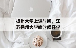 扬州大学上课时间，江苏扬州大学啥时候开学