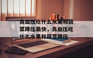 高血压吃什么水果和蔬菜降压最快，高血压吃什么水果和蔬菜降压