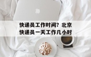 快递员工作时间？北京快递员一天工作几小时