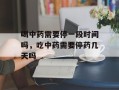 喝中药需要停一段时间吗，吃中药需要停药几天吗