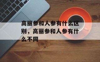 高丽参和人参有什么区别，高丽参和人参有什么不同