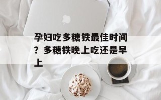孕妇吃多糖铁最佳时间？多糖铁晚上吃还是早上