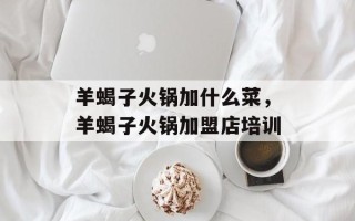 羊蝎子火锅加什么菜，羊蝎子火锅加盟店培训
