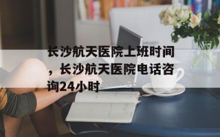 长沙航天医院上班时间，长沙航天医院电话咨询24小时