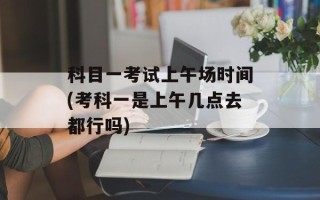 科目一考试上午场时间(考科一是上午几点去都行吗)