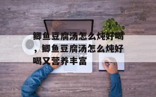 鲫鱼豆腐汤怎么炖好喝，鲫鱼豆腐汤怎么炖好喝又营养丰富