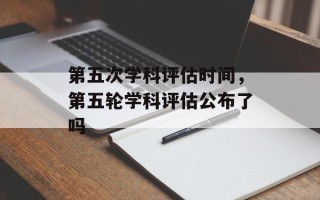 第五次学科评估时间，第五轮学科评估公布了吗