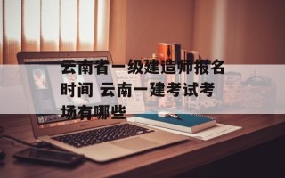 云南省一级建造师报名时间 云南一建考试考场有哪些