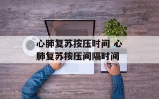 心肺复苏按压时间 心肺复苏按压间隔时间