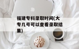 福建专科录取时间(大专几号可以查看录取结果)