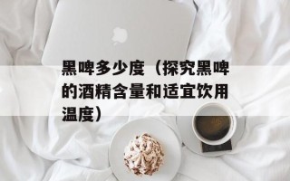 黑啤多少度（探究黑啤的酒精含量和适宜饮用温度）