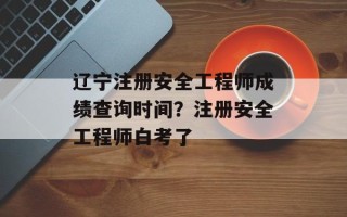 辽宁注册安全工程师成绩查询时间？注册安全工程师白考了