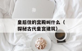 皇后住的宫殿叫什么（探秘古代皇宫建筑）