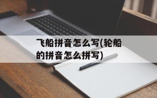 飞船拼音怎么写(轮船的拼音怎么拼写)