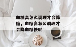 血糖高怎么调理才会降糖，血糖高怎么调理才会降血糖快呢