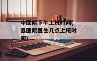 中医院下午上班时间(县医院医生几点上班时间)