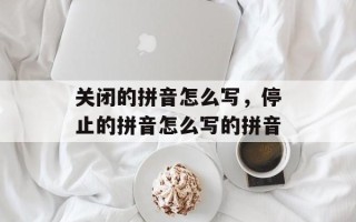关闭的拼音怎么写，停止的拼音怎么写的拼音