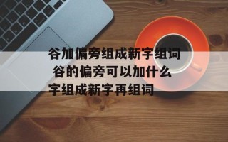 谷加偏旁组成新字组词 谷的偏旁可以加什么字组成新字再组词