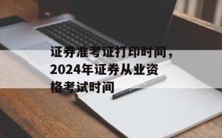 证券准考证打印时间，2024年证券从业资格考试时间