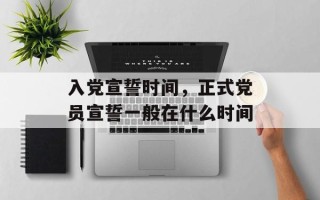 入党宣誓时间，正式党员宣誓一般在什么时间