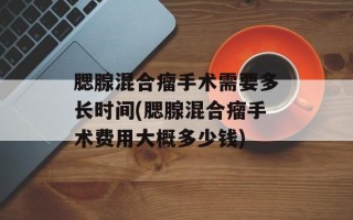 腮腺混合瘤手术需要多长时间(腮腺混合瘤手术费用大概多少钱)