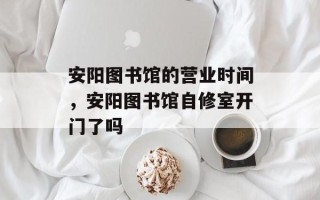 安阳图书馆的营业时间，安阳图书馆自修室开门了吗