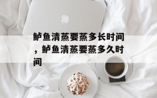 鲈鱼清蒸要蒸多长时间，鲈鱼清蒸要蒸多久时间