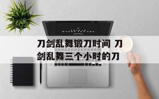 刀剑乱舞锻刀时间 刀剑乱舞三个小时的刀