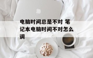 电脑时间总是不对 笔记本电脑时间不对怎么调