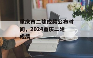 重庆市二建成绩公布时间，2024重庆二建成绩
