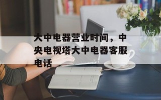 大中电器营业时间，中央电视塔大中电器客服电话