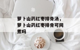 萝卜山药红枣排骨汤，萝卜山药红枣排骨可同煮吗