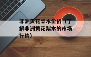 非洲黄花梨木价格（了解非洲黄花梨木的市场行情）