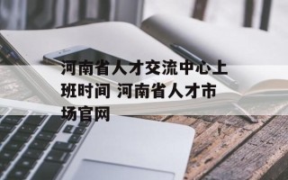 河南省人才交流中心上班时间 河南省人才市场官网