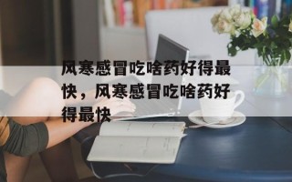 风寒感冒吃啥药好得最快，风寒感冒吃啥药好得最快
