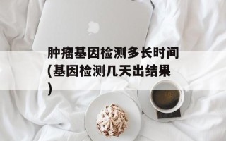 肿瘤基因检测多长时间(基因检测几天出结果)