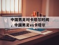 中国男足对卡塔尔时间，中国男足vs卡塔尔
